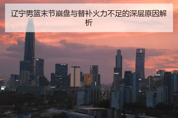 辽宁男篮末节崩盘与替补火力不足的深层原因解析